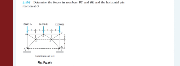 4.167 Determine the forces in members BC and BE and the horizontal pin
reaction at G.
12000 Ib
16000 Ib
12000 Ib
-8-
Dimensions in feet
Fig. P4.167
