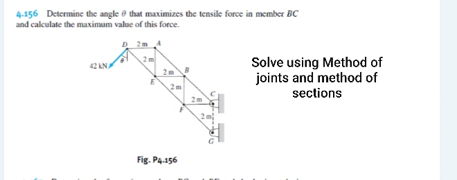 4.156 Determine the angle 0 that maximizes the tensile force in member BC
and calculate the maximum value of this force.
D 2m A
2 m
Solve using Method of
joints and method of
sections
42 kNA
2m
B
E
2 m
2m
2 m
Fig. P4.156
