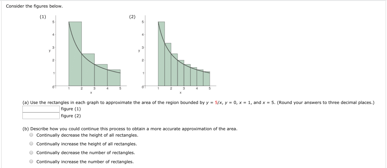 Consider the figures below.
(1)
(2)
2
4.
1
(a) Use the rectangles in each graph to approximate the area of the region bounded by y = 5/x, y = 0, x = 1, and x = 5. (Round your answers to three decimal places.)
figure (1)
figure (2)
(b) Describe how you could continue this process to obtain a more accurate approximation of the area.
O Continually decrease the height of all rectangles.
O Continually increase the height of all rectangles.
O Continually decrease the number of rectangles.
O Continually increase the number of rectangles.

