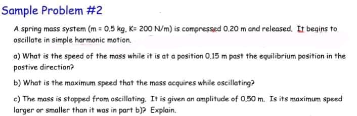 Sample Problem #2
A spring mass system (m = 0.5 kg, K= 200 N/m) is compressed 0.20 m and released. It begins to
oscillate in simple harmonic motion.
a) What is the speed of the mass while it is at a position 0,15 m past the equilibrium position in the
postive direction?
b) What is the maximum speed that the mass acquires while oscillating?
c) The mass is stopped from oscillating. It is given an amplitude of 0.50 m. Is its maximum speed
larger or smaller than it was in part b)? Explain.
