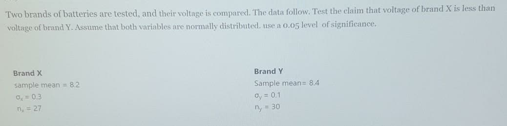 Two brands of batteries are tested, and their voltage is compared. The data follow. Test the claim that voltage of brand X is less than
voltage of brand Y. Assume that both variables are normally distributed. use a 0.05 level of significance.
Brand X
Brand Y
sample mean = 8.2
Sample mean= 8.4
O, = 0.3
n, = 27
oy = 0.1
ny = 30
