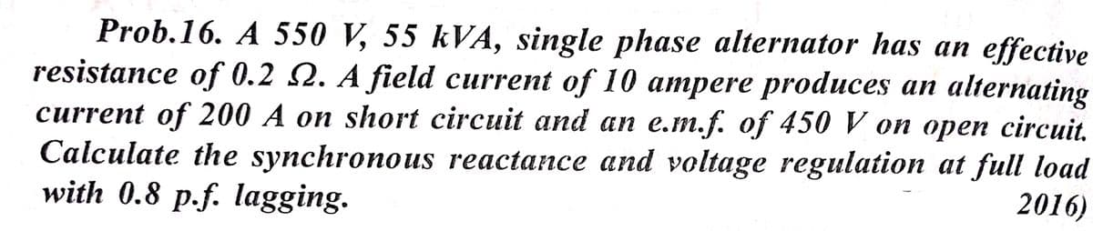 Prob.16. A 550 V, 55 kVA, single phase alternator has an effective
resistance of 0.2 Q. A field current of 10 ampere produces an alternating
сurrent of 200 А оп short circuit and an e.m.f. of 450 V on ореп circuit.
Calculate the synchronous reactance and voltage regulation at full load
with 0.8 p.f. Iagging.
2016)
