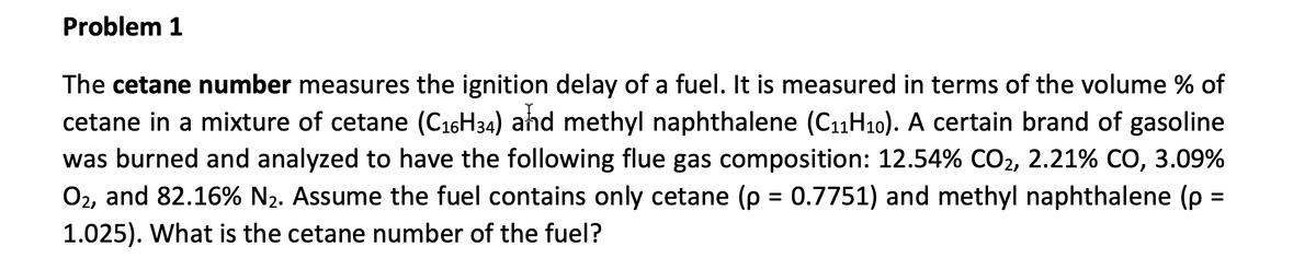 Problem 1
The cetane number measures the ignition delay of a fuel. It is measured in terms of the volume % of
cetane in a mixture of cetane (C₁6H34) and methyl naphthalene (C₁1H₁0). A certain brand of gasoline
was burned and analyzed to have the following flue gas composition: 12.54% CO2, 2.21% CO, 3.09%
O₂, and 82.16% N₂. Assume the fuel contains only cetane (p = 0.7751) and methyl naphthalene (p =
1.025). What is the cetane number of the fuel?
=