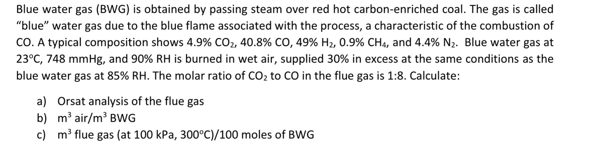 Blue water gas (BWG) is obtained by passing steam over red hot carbon-enriched coal. The gas is called
"blue" water gas due to the blue flame associated with the process, a characteristic of the combustion of
CO. A typical composition shows 4.9% CO2, 40.8% CO, 49% H₂, 0.9% CH4, and 4.4% N₂. Blue water gas at
23°C, 748 mmHg, and 90% RH is burned in wet air, supplied 30% in excess at the same conditions as the
blue water gas at 85% RH. The molar ratio of CO₂ to CO in the flue gas is 1:8. Calculate:
a) Orsat analysis of the flue gas
b)
m³ air/m³ BWG
c) m³ flue gas (at 100 kPa, 300°C)/100 moles of BWG