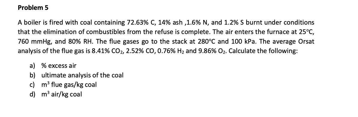 Problem 5
A boiler is fired with coal containing 72.63% C, 14% ash ,1.6% N, and 1.2% S burnt under conditions
that the elimination of combustibles from the refuse is complete. The air enters the furnace at 25°C,
760 mmHg, and 80% RH. The flue gases go to the stack at 280°C and 100 kPa. The average Orsat
analysis of the flue gas is 8.41% CO2, 2.52% CO, 0.76% H₂ and 9.86% O₂. Calculate the following:
a) % excess air
b) ultimate analysis of the coal
c) m³ flue gas/kg coal
d) m³ air/kg coal