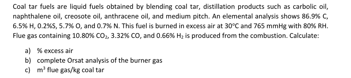 Coal tar fuels are liquid fuels obtained by blending coal tar, distillation products such as carbolic oil,
naphthalene oil, creosote oil, anthracene oil, and medium pitch. An elemental analysis shows 86.9% C,
6.5% H, 0.2%S, 5.7% O, and 0.7% N. This fuel is burned in excess air at 30°C and 765 mmHg with 80% RH.
Flue gas containing 10.80% CO₂, 3.32% CO, and 0.66% H₂ is produced from the combustion. Calculate:
a) % excess air
b) complete Orsat analysis of the burner gas
c) m³ flue gas/kg coal tar