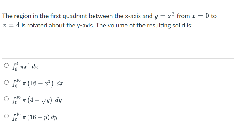 The region in the first quadrant between the x-axis and y = x² from x = 0 to
x = 4 is rotated about the y-axis. The volume of the resulting solid is:
Ο Joat πα? da
o 16.
¹6 π (16-x²) dx
o sto T(4-√y) dy
16 (16-y) dy
T
O