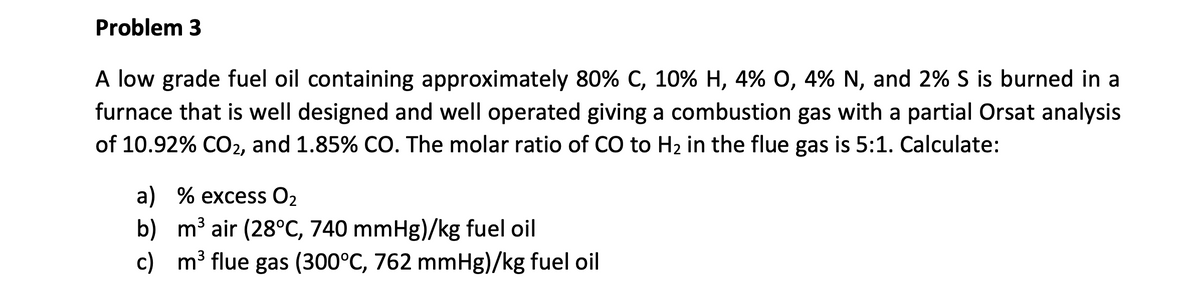 Problem 3
A low grade fuel oil containing approximately 80% C, 10% H, 4% O, 4% N, and 2% S is burned in a
furnace that is well designed and well operated giving a combustion gas with a partial Orsat analysis
of 10.92% CO2, and 1.85% CO. The molar ratio of CO to H₂ in the flue gas is 5:1. Calculate:
a) % excess O₂
2
b) m³ air (28°C, 740 mmHg)/kg fuel oil
c) m³ flue gas (300°C, 762 mmHg)/kg fuel oil
