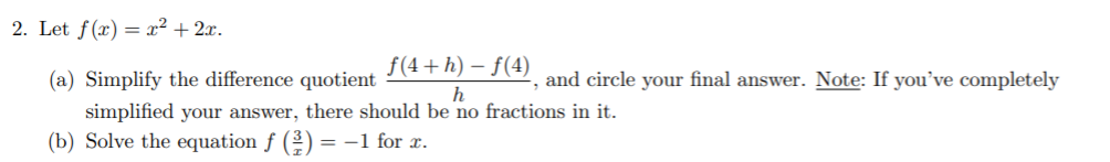 2. Let f(x) = x² + 2x.
f(4+ h) – f(4)
(a) Simplify the difference quotient
and circle your final answer. Note: If you’ve completely
simplified your answer, there should be no fractions in it.
(b) Solve the equation f (2) = -1 for r.
