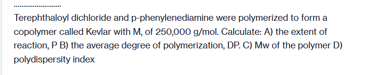 Terephthaloyl dichloride and p-phenylenediamine were polymerized to form a
copolymer called Kevlar with M, of 250,000 g/mol. Calculate: A) the extent of
reaction, P B) the average degree of polymerization, DP. C) Mw of the polymer D)
polydispersity index
