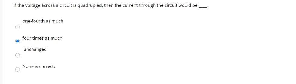 If the voltage across a circuit is quadrupled, then the current through the circuit would be_.
one-fourth as much
four times as much
unchanged
None is correct.
