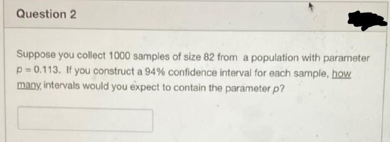 Question 2
Suppose you collect 1000 samples of size 82 from a population with parameter
p = 0.113. If you construct a 94% confidence interval for each sample, hoW
many, intervals would you expect to contain the parameter p?
