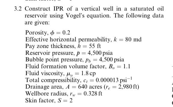 3.2 Construct IPR of a vertical well in a saturated oil
reservoir using Vogel's equation. The following data
are given:
Porosity, = 0.2
Effective horizontal permeability, k 80 md
Pay zone thickness, h 55 ft
Reservoir pressure, p = 4,500 psia
Bubble point pressure, p, = 4,500 psia
Fluid formation volume factor, B, = 1.1
Fluid viscosity, H. = 1.8 cp
Total compressibility, c, = 0.000013 psi-
Drainage area, A = 640 acres (re = 2,980 ft)
Wellbore radius, rw 0.328 ft
Skin factor, S = 2
%3D
