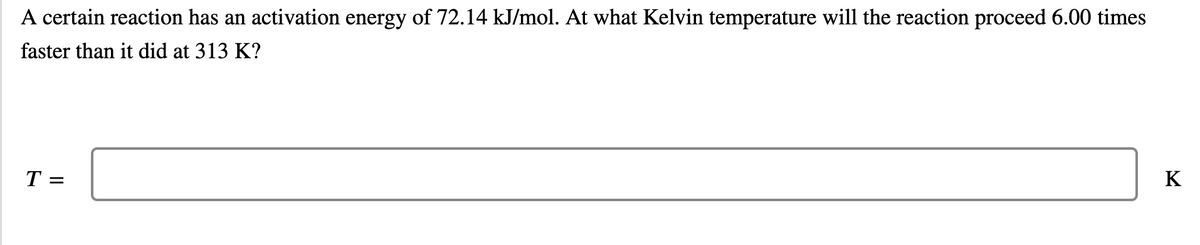 A certain reaction has an activation energy of 72.14 kJ/mol. At what Kelvin temperature will the reaction proceed 6.00 times
faster than it did at 313 K?
T =
K
