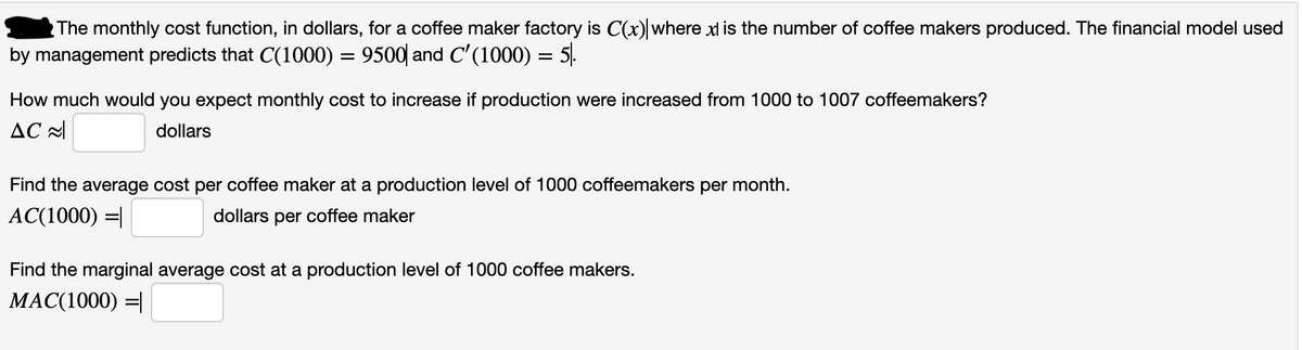 The monthly cost function, in dollars, for a coffee maker factory is C(x) where xl is the number of coffee makers produced. The financial model used
by management predicts that C(1000) = 9500| and C'(1000) = 5.
How much would you expect monthly cost to increase if production were increased from 1000 to 1007 coffeemakers?
AC 2
dollars
Find the average cost per coffee maker at a production level of 1000 coffeemakers per month.
AC(1000) =|
dollars per coffee maker
Find the marginal average cost at a production level of 1000 coffee makers.
MAC(1000) =|
