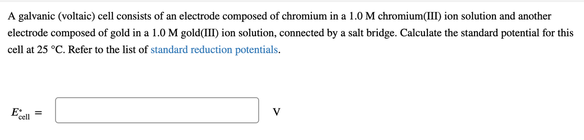 A galvanic (voltaic) cell consists of an electrode composed of chromium in a 1.0 M chromium(III) ion solution and another
electrode composed of gold in a 1.0 M gold(III) ion solution, connected by a salt bridge. Calculate the standard potential for this
cell at 25 °C. Refer to the list of standard reduction potentials.
V
E'cel

