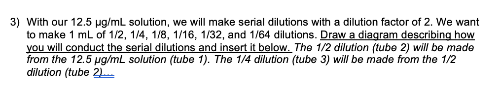 3) With our 12.5 ug/mL solution, we will make serial dilutions with a dilution factor of 2. We want
to make 1 mL of 1/2, 1/4, 1/8, 1/16, 1/32, and 1/64 dilutions. Draw a diagram describing how
you will conduct the serial dilutions and insert it below. The 1/2 dilution (tube 2) will be made
from the 12.5 ug/mL solution (tube 1). The 1/4 dilution (tube 3) will be made from the 1/2
dilution (tube 2L
