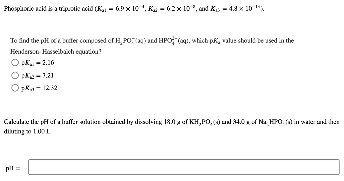 Phosphoric acid is a triprotic acid (Kal = 6.9 × 10-3, K22 = 6.2 × 10-8, and K3 = 4.8 × 10-13).
= 4.8 x 10-13).
To find the pH of a buffer composed of H, PO, (aq) and HPO (aq), which pKa value should be used in the
Henderson-Hasselbalch equation?
O pKal = 2.16
pK22 = 7.21
O pKa3 =
12.32
Calculate the pH of a buffer solution obtained by dissolving 18.0 g of KH, PO, (s) and 34.0 g of Na, HPO, (s) in water and then
4.
diluting to 1.00 L.
pH =
