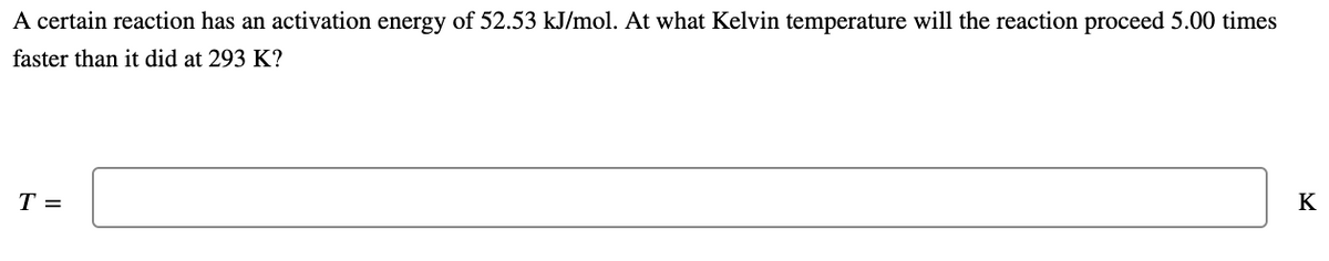 A certain reaction has an activation energy of 52.53 kJ/mol. At what Kelvin temperature will the reaction proceed 5.00 times
faster than it did at 293 K?
T =
K
