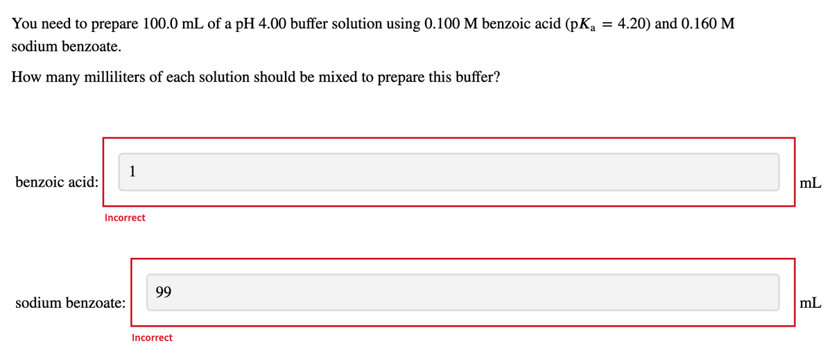 You need to prepare 100.0 mL of a pH 4.00 buffer solution using 0.100 M benzoic acid (pKa = 4.20) and 0.160 M
sodium benzoate.
How many milliliters of each solution should be mixed to prepare this buffer?
1
benzoic acid:
mL
Incorrect
99
sodium benzoate:
mL
Incorrect
