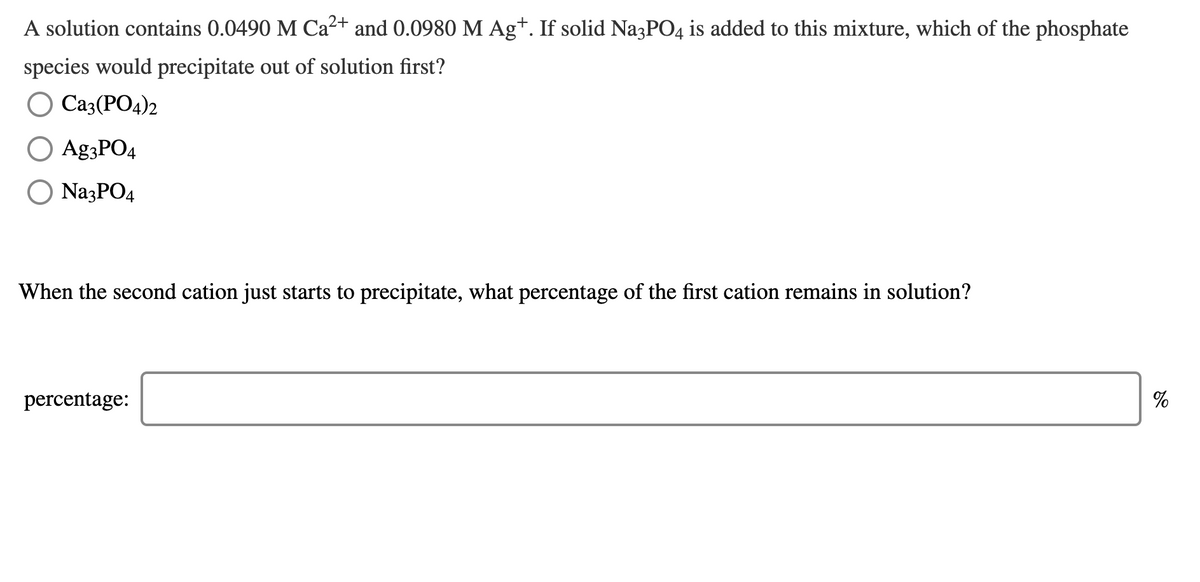 A solution contains 0.0490 M Ca²+ and 0.0980 M Ag+. If solid Na3PO4 is added to this mixture, which of the phosphate
species would precipitate out of solution first?
O Ca3(PO4)2
Ag;PO4
O NazPO4
When the second cation just starts to precipitate, what percentage of the first cation remains in solution?
percentage:
%
