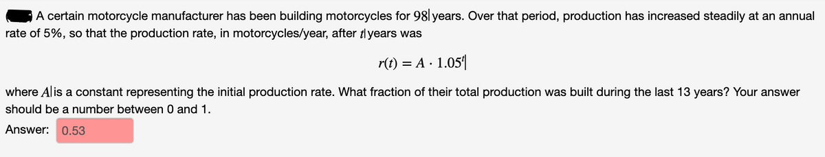 A certain motorcycle manufacturer has been building motorcycles for 98l years. Over that period, production has increased steadily at an annual
rate of 5%, so that the production rate, in motorcycles/year, after tlyears was
r(t) = A · 1.05|
where Alis a constant representing the initial production rate. What fraction of their total production was built during the last 13 years? Your answer
should be a number between 0 and 1.
Answer: 0.53
