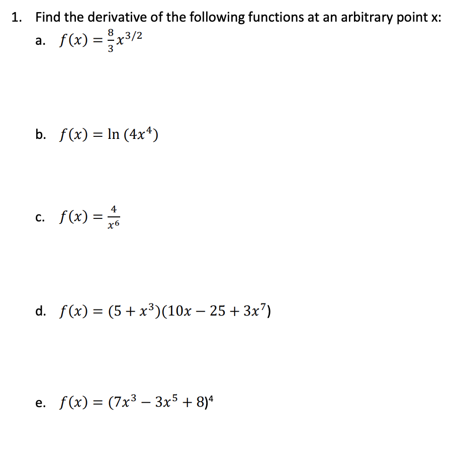 1. Find the derivative of the following functions at an arbitrary point x:
a. f(x) = x3/2
8
b. f(x) = ln (4x*)
c. f(x) =
4
%3D
x6
d. f(x) = (5+ x³)(10x – 25 + 3x7)
e. f(x) = (7x³ – 3x5 + 8)*
