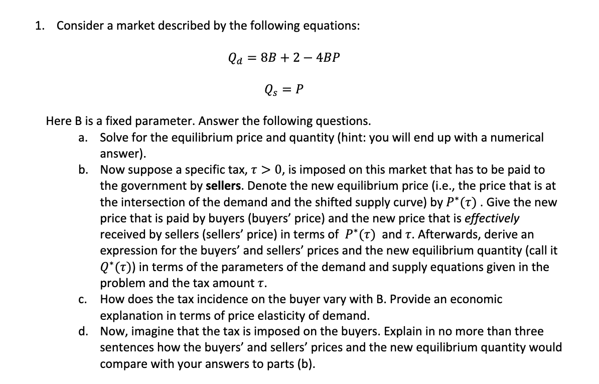 1. Consider a market described by the following equations:
Qa
= 8B + 2 – 4BP
Qs
= P
Here B is a fixed parameter. Answer the following questions.
Solve for the equilibrium price and quantity (hint: you will end up with a numerical
answer).
b. Now suppose a specific tax, t > 0, is imposed on this market that has to be paid to
the government by sellers. Denote the new equilibrium price (i.e., the price that is at
the intersection of the demand and the shifted supply curve) by P* (t). Give the new
price that is paid by buyers (buyers' price) and the new price that is effectively
received by sellers (sellers' price) in terms of P*(T) and t. Afterwards, derive an
expression for the buyers' and sellers' prices and the new equilibrium quantity (call it
Q* (t)) in terms of the parameters of the demand and supply equations given in the
problem and the tax amount t.
How does the tax incidence on the buyer vary with B. Provide an economic
explanation in terms of price elasticity of demand.
d. Now, imagine that the tax is imposed on the buyers. Explain in no more than three
sentences how the buyers' and sellers' prices and the new equilibrium quantity would
compare with your answers to parts (b).
а.
C.
