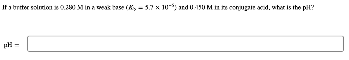 If a buffer solution is 0.280 M in a weak base (K,
5.7 x 10-3) and 0.450 M in its conjugate acid, what is the pH?
pH =
