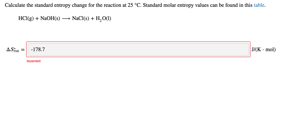 Calculate the standard entropy change for the reaction at 25 °C. Standard molar entropy values can be found in this table.
HCl(g) + NaOH(s)
NaCl(s) + H,O(1)
ASixn
-178.7
J/(K · mol)
Incorrect
