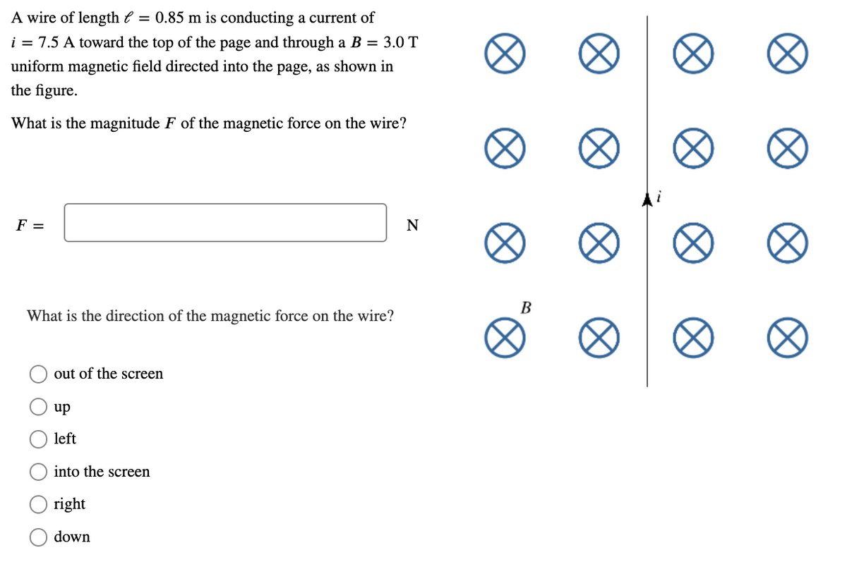 A wire of length e = 0.85 m is conducting a current of
i = 7.5 A toward the top of the page and through a B = 3.0 T
uniform magnetic field directed into the page, as shown in
the figure.
What is the magnitude F of the magnetic force on the wire?
F =
N
В
What is the direction of the
gnetic force on the wire?
out of the screen
up
left
into the screen
right
down
