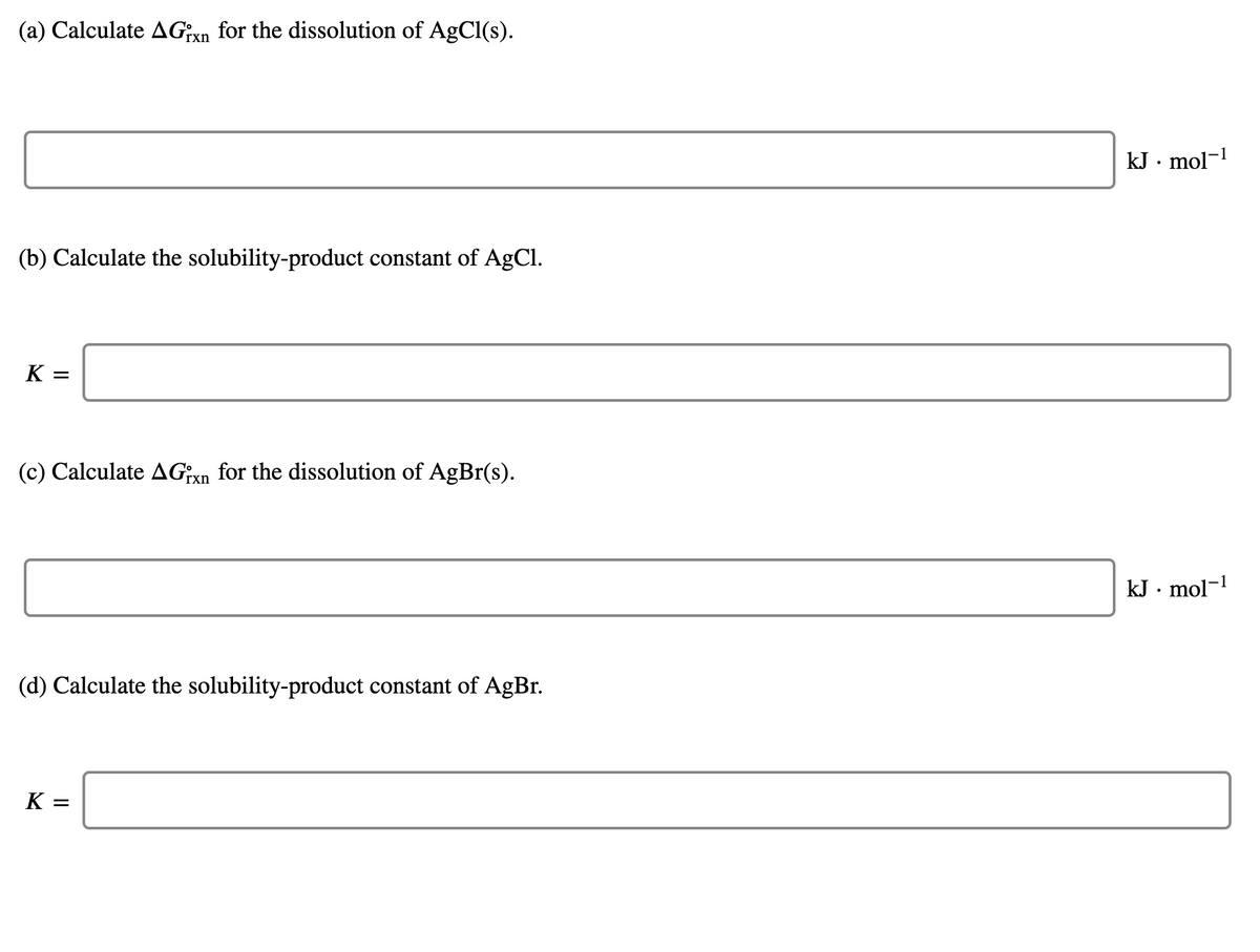 (a) Calculate AGixn for the dissolution of AgCl(s).
kJ · mol-1
(b) Calculate the solubility-product constant of AgCl.
K :
(c) Calculate AGixn for the dissolution of AgBr(s).
kJ · mol-1
(d) Calculate the solubility-product constant of AgBr.
K :
II
