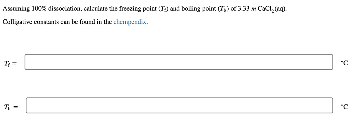 Assuming 100% dissociation, calculate the freezing point (T;) and boiling point (T,) of 3.33 m CaCl, (aq).
Colligative constants can be found in the chempendix.
Tf =
Т
