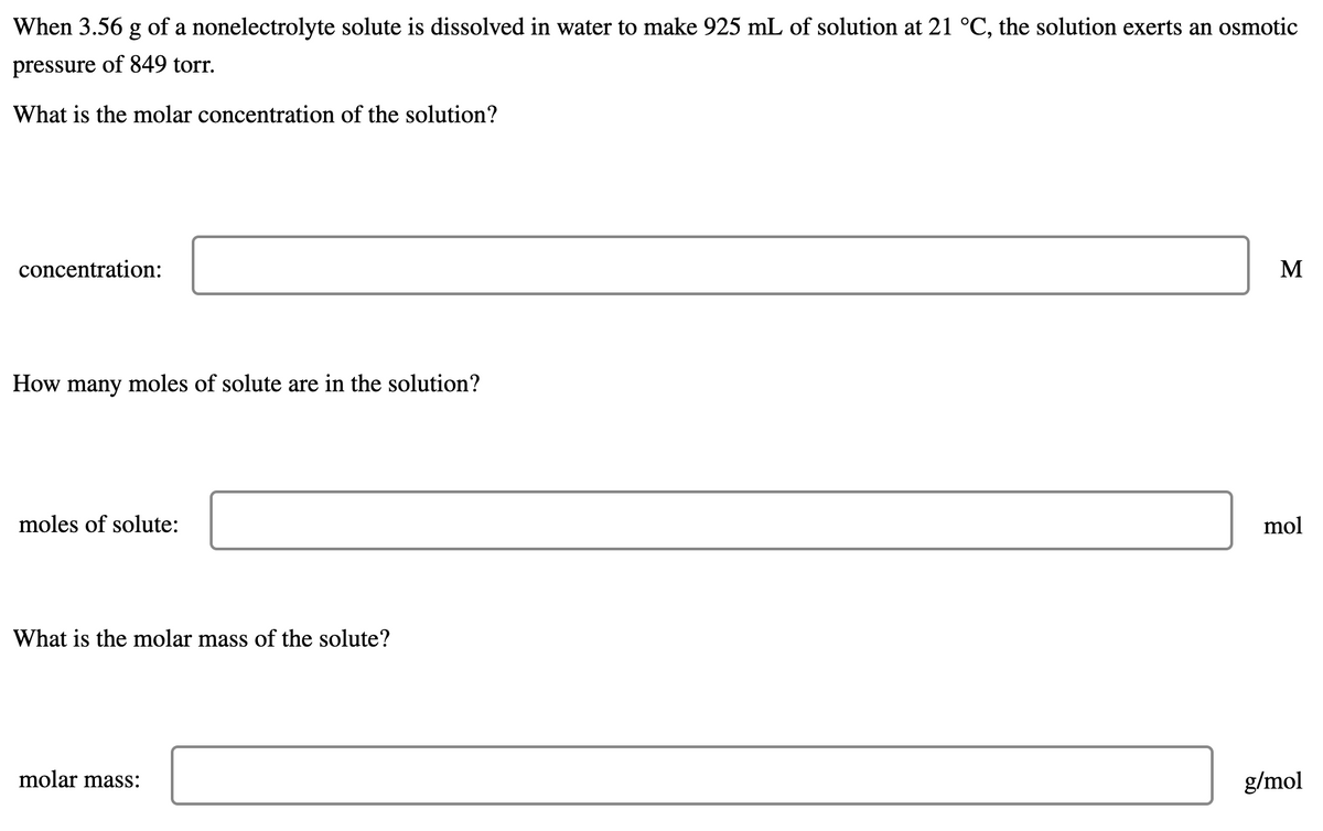 When 3.56 g of a nonelectrolyte solute is dissolved in water to make 925 mL of solution at 21 °C, the solution exerts an osmotic
pressure of 849 torr.
What is the molar concentration of the solution?
concentration:
M
How many moles of solute are in the solution?
moles of solute:
mol
What is the molar mass of the solute?
molar mass:
g/mol
