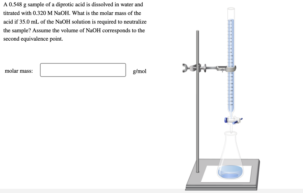 A 0.548 g sample of a diprotic acid is dissolved in water and
titrated with 0.320 M NaOH. What is the molar mass of the
acid if 35.0 mL of the NaOH solution is required to neutralize
the sample? Assume the volume of NaOH corresponds to the
second equivalence point.
molar mass:
g/mol
15
17
18
19
