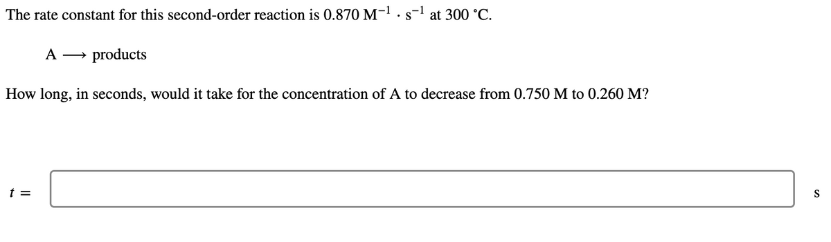The rate constant for this second-order reaction is 0.870 M-1 .s-l at 300 °C.
• S
A
→ products
How long, in seconds, would it take for the concentration of A to decrease from 0.750 M to 0.260 M?
t =
S
