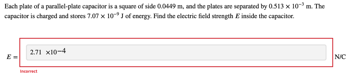 Each plate of a parallel-plate capacitor is a square of side 0.0449 m, and the plates are separated by 0.513 x 10-³ m. The
capacitor is charged and stores 7.07 × 10-9 J of energy. Find the electric field strength E inside the capacitor.
2.71 x10–4
E =
N/C
Incorrect
