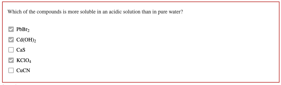 Which of the compounds is more soluble in an acidic solution than in pure water?
PbBr2
Cd(OH)2
CaS
KC104
CUCN
