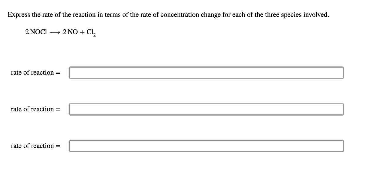 Express the rate of the reaction in terms of the rate of concentration change for each of the three species involved.
2 NOCI
→ 2 NO + Cl,
rate of reaction =
rate of reaction =
rate of reaction =
