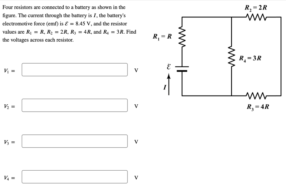 Four resistors are connected to a battery as shown in the
R, = 2R
figure. The current through the battery is I, the battery's
electromotive force (emf) is E = 8.45 V, and the resistor
values are R1 = R, R, = 2R, R3 = 4R, and R4 = 3R. Find
R, = R
the voltages across each resistor.
R = 3R
V =
V
V2 =
R, = 4R
V
V3 =
V
V4 =
V
ww
