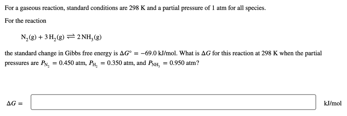 For a gaseous reaction, standard conditions are 298 K and a partial pressure of 1 atm for all species.
For the reaction
N, (g) + 3 H, (g) = 2 NH, (g)
the standard change in Gibbs free energy is AG° = –69.0 kJ/mol. What is AG for this reaction at 298 K when the partial
pressures are PN,
= 0.450 atm, PH, = 0.350 atm, and PNH,
0.950 atm?
%3D
AG =
kJ/mol
