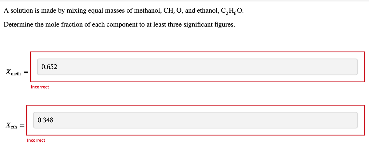 A solution is made by mixing equal masses of methanol, CH,O, and ethanol, C, H,O.
Determine the mole fraction of each component to at least three significant figures.
0.652
X meth
Incorrect
0.348
Xeth
Incorrect
II
