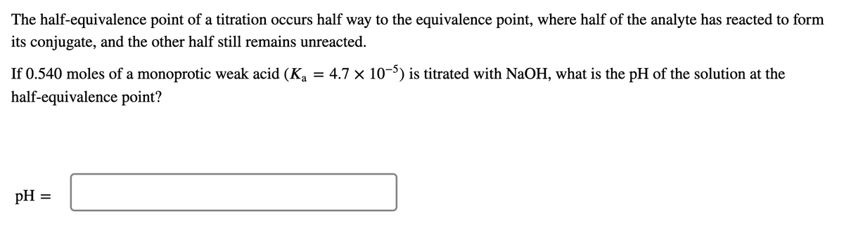 The half-equivalence point of a titration occurs half way to the equivalence point, where half of the analyte has reacted to form
its conjugate, and the other half still remains unreacted.
If 0.540 moles of a monoprotic weak acid (Ka = 4.7 × 10-5) is titrated with NaOH, what is the pH of the solution at the
half-equivalence point?
pH =
