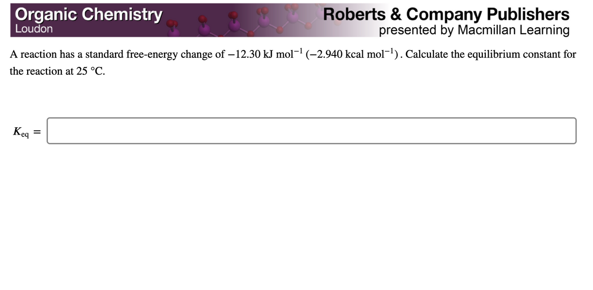 Organic Chemistry
Loudon
Roberts & Company Publishers
presented by Macmillan Learning
A reaction has a standard free-energy change of – 12.30 kJ mol(-2,940 kcal mol-1). Calculate the equilibrium constant for
the reaction at 25 °C.
Keq
II
