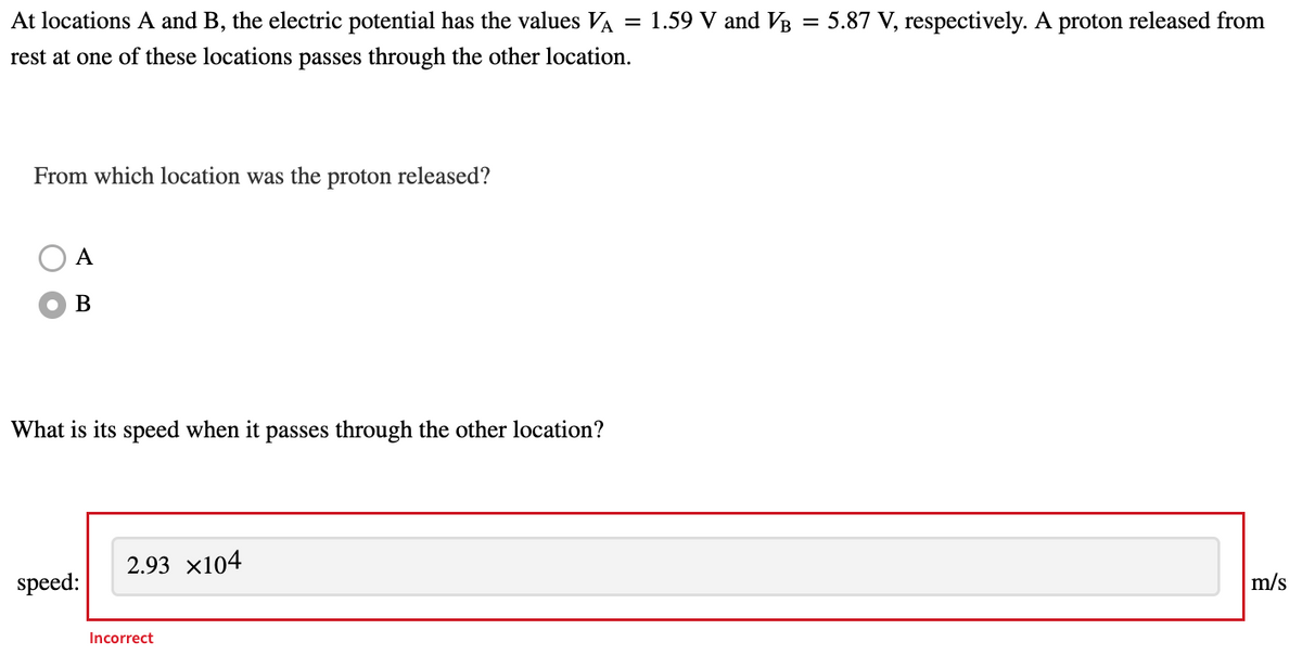 At locations A and B, the electric potential has the values VA
= 1.59 V and VB = 5.87 V, respectively. A proton released from
rest at one of these locations passes through the other location.
From which location was the proton released?
A
В
What is its speed when it passes through the other location?
2.93 x104
speed:
m/s
Incorrect
