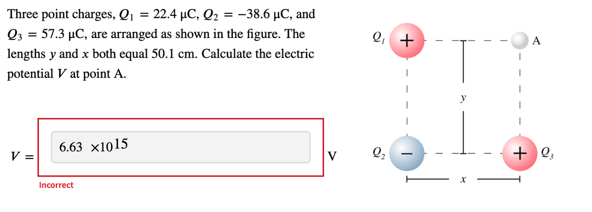 Three point charges, Qi
22.4 µC, Q2
-38.6 μC, and
Q3 = 57.3 µC, are arranged as shown in the figure. The
Q,
+
A
lengths y and x both equal 50.1 cm. Calculate the electric
potential V at point A.
y
6.63 x1015
Q,
+ Q;
V =
V
Incorrect
