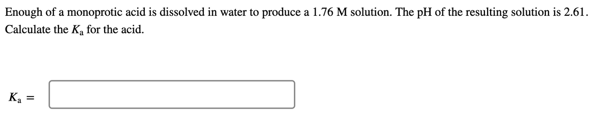 Enough of a monoprotic acid is dissolved in water to produce a 1.76 M solution. The pH of the resulting solution is 2.61.
Calculate the Ka for the acid.
Ka
