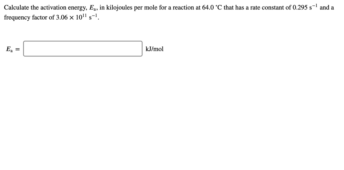 Calculate the activation energy, Ea, in kilojoules per mole for a reaction at 64.0 °C that has a rate constant of 0.295 s- and a
frequency factor of 3.06 x 1011 s-1.
Ea
kJ/mol
