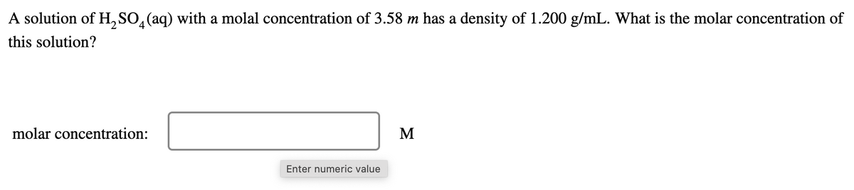 A solution of H, SO,(aq) with a molal concentration of 3.58 m has a density of 1.200 g/mL. What is the molar concentration of
this solution?
molar concentration:
M
Enter numeric value
