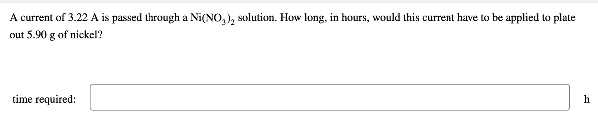 A current of 3.22 A is passed through a Ni(NO,), solution. How long, in hours, would this current have to be applied to plate
out 5.90 g of nickel?
time required:
